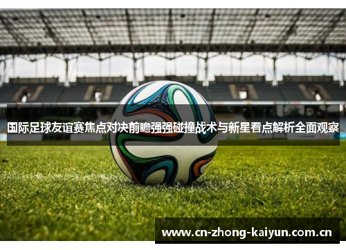 国际足球友谊赛焦点对决前瞻强强碰撞战术与新星看点解析全面观察 国际足球友谊赛焦点对决前瞻强强碰撞战术与新星看点解析全面观察